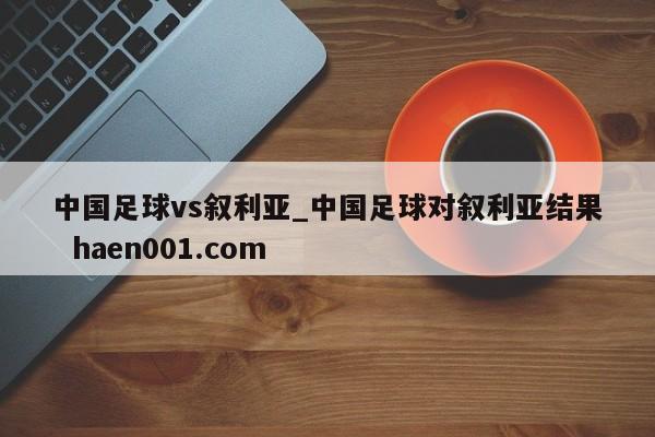中国足球vs叙利亚_中国足球对叙利亚结果  haen001.com