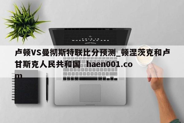 卢顿VS曼彻斯特联比分预测_顿涅茨克和卢甘斯克人民共和国 haen001.com