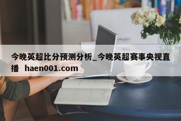 今晚英超比分预测分析_今晚英超赛事央视直播 haen001.com