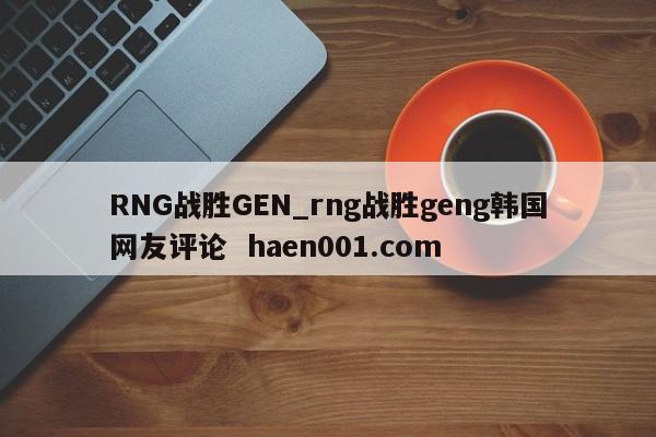RNG战胜GEN_rng战胜geng韩国网友评论 haen001.com