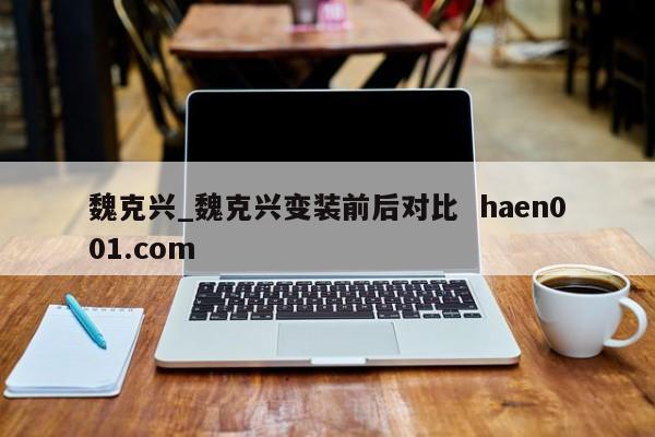 魏克兴_魏克兴变装前后对比 haen001.com