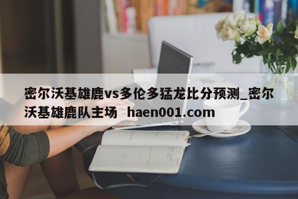 密尔沃基雄鹿vs多伦多猛龙比分预测_密尔沃基雄鹿队主场 haen001.com