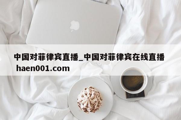 中国对菲律宾直播_中国对菲律宾在线直播 haen001.com