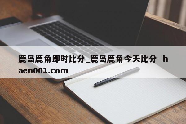 鹿岛鹿角即时比分_鹿岛鹿角今天比分 haen001.com