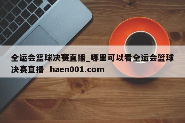 全运会篮球决赛直播_哪里可以看全运会篮球决赛直播 haen001.com