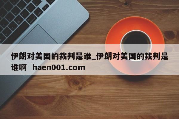 伊朗对美国的裁判是谁_伊朗对美国的裁判是谁啊  haen001.com