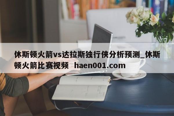 休斯顿火箭vs达拉斯独行侠分析预测_休斯顿火箭比赛视频  haen001.com