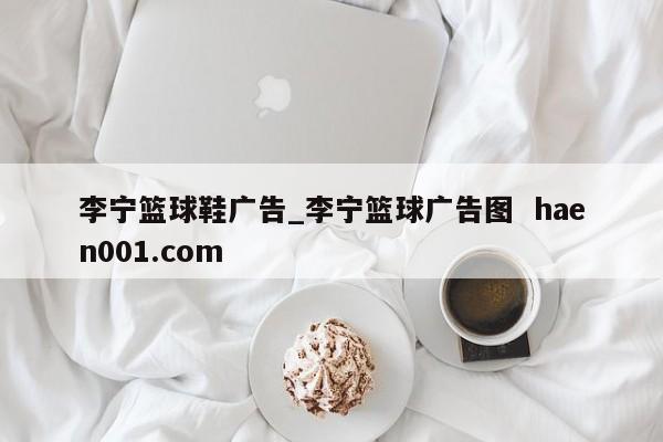 李宁篮球鞋广告_李宁篮球广告图  haen001.com