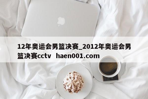 12年奥运会男篮决赛_2012年奥运会男篮决赛cctv haen001.com