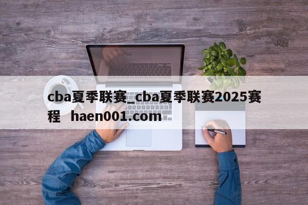cba夏季联赛_cba夏季联赛2025赛程  haen001.com
