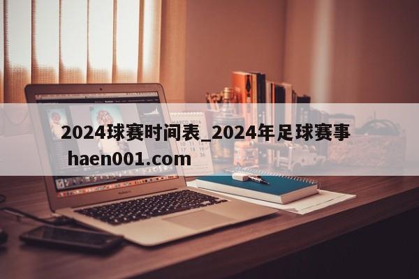 2024球赛时间表_2024年足球赛事  haen001.com