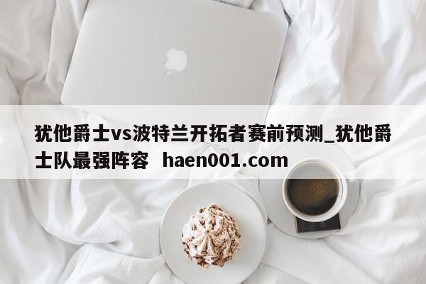 犹他爵士vs波特兰开拓者赛前预测_犹他爵士队最强阵容  haen001.com