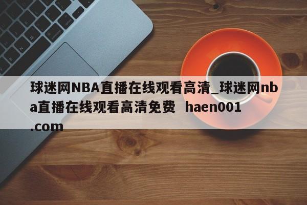 球迷网NBA直播在线观看高清_球迷网nba直播在线观看高清免费  haen001.com