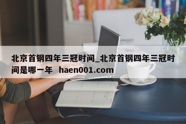 北京首钢四年三冠时间_北京首钢四年三冠时间是哪一年  haen001.com