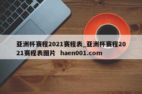 亚洲杯赛程2021赛程表_亚洲杯赛程2021赛程表图片  haen001.com